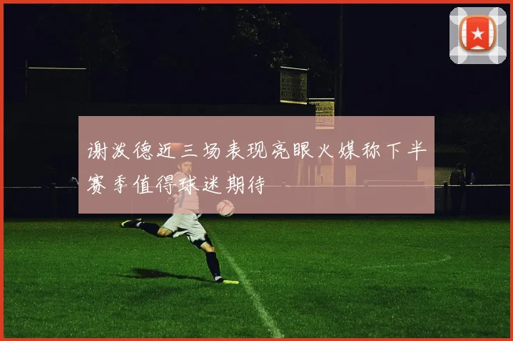 谢泼德近三场表现亮眼火媒称下半赛季值得球迷期待