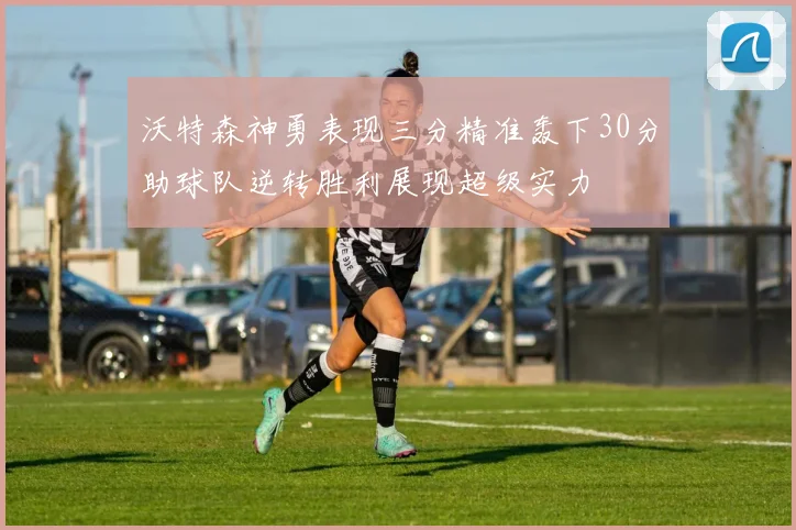 沃特森神勇表现三分精准轰下30分助球队逆转胜利展现超级实力