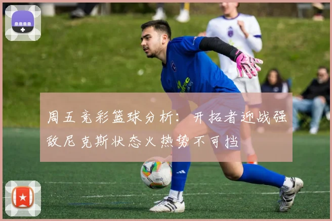 周五竞彩篮球分析：开拓者迎战强敌尼克斯状态火热势不可挡