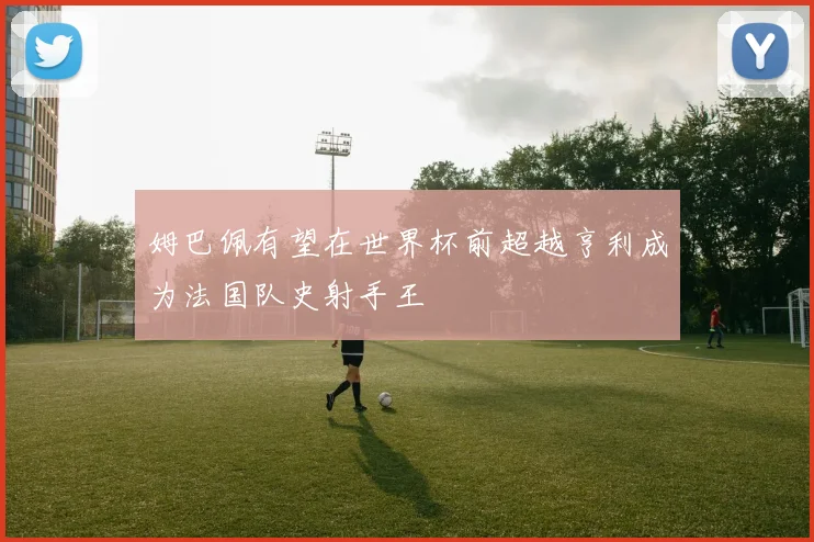 姆巴佩有望在世界杯前超越亨利成为法国队史射手王