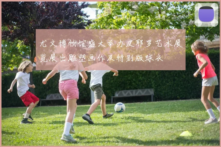 尤文博物馆盛大举办皮耶罗艺术展览展出雕塑画作及特别版球衣
