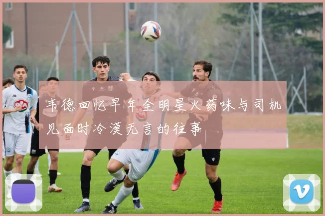 韦德回忆早年全明星火药味与司机见面时冷漠无言的往事