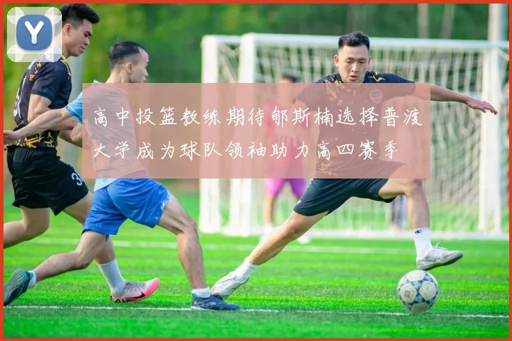 高中投篮教练期待郇斯楠选择普渡大学成为球队领袖助力高四赛季