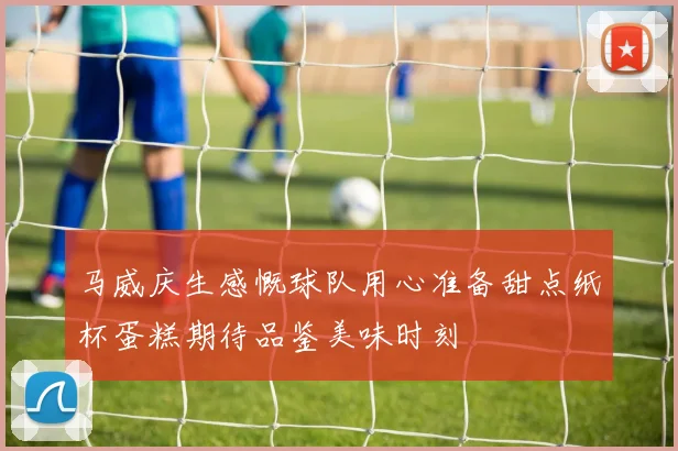 马威庆生感慨球队用心准备甜点纸杯蛋糕期待品鉴美味时刻