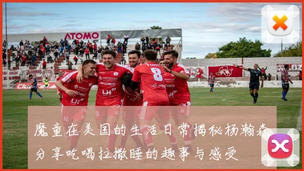 魔童在美国的生活日常揭秘杨瀚森分享吃喝拉撒睡的趣事与感受