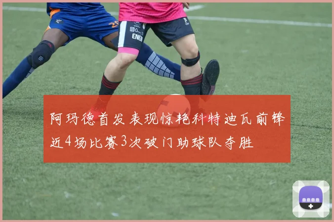 阿玛德首发表现惊艳科特迪瓦前锋近4场比赛3次破门助球队夺胜