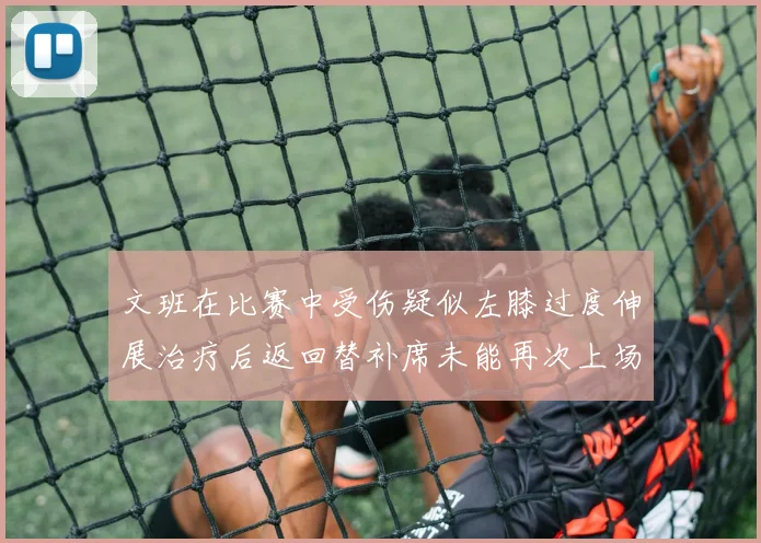 文班在比赛中受伤疑似左膝过度伸展治疗后返回替补席未能再次上场