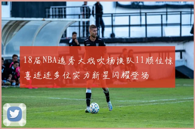 18届NBA选秀大戏吹杨换队11顺位惊喜连连多位实力新星闪耀登场
