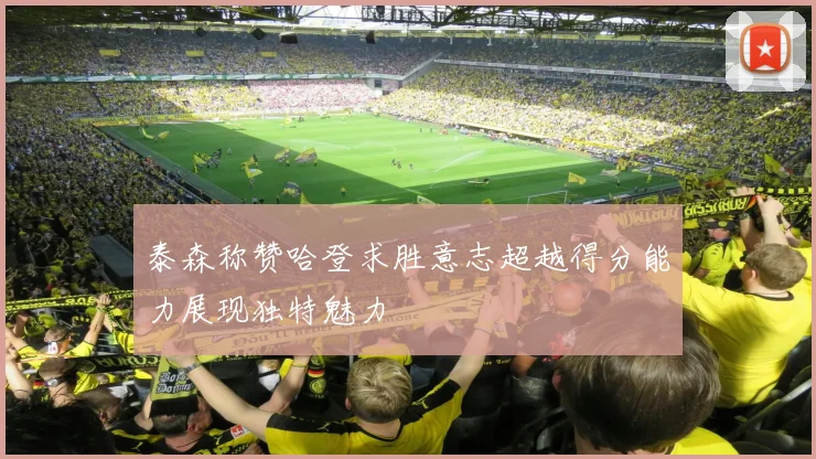 泰森称赞哈登求胜意志超越得分能力展现独特魅力