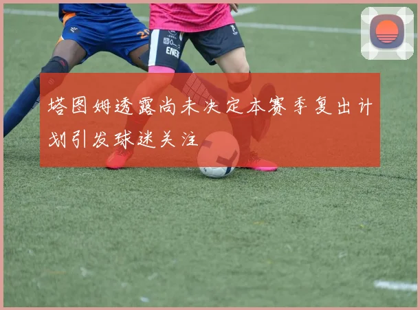 塔图姆透露尚未决定本赛季复出计划引发球迷关注
