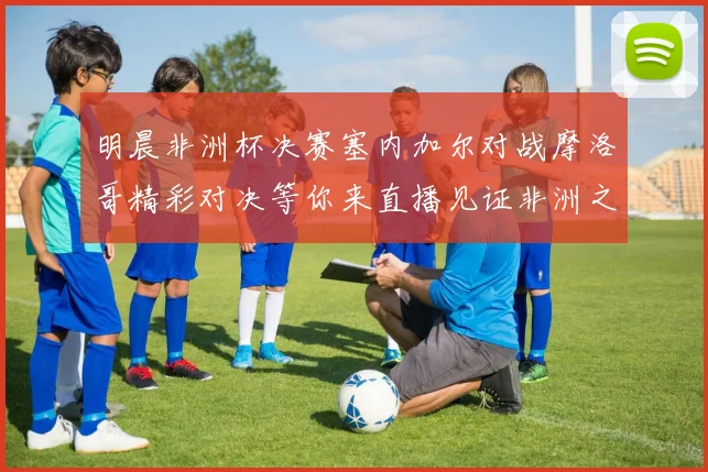 明晨非洲杯决赛塞内加尔对战摩洛哥精彩对决等你来直播见证非洲之王的诞生