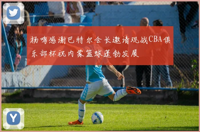 杨鸣感谢巴特尔会长邀请观战CBA俱乐部杯祝内蒙篮球蓬勃发展