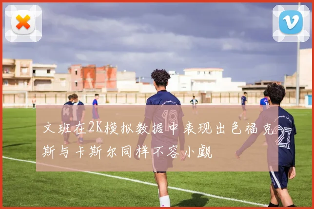 文班在2K模拟数据中表现出色福克斯与卡斯尔同样不容小觑