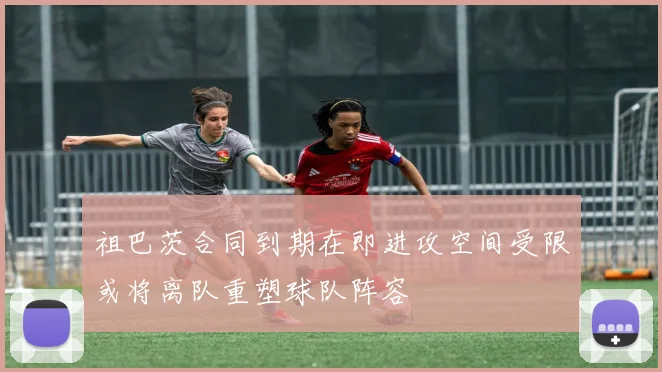 祖巴茨合同到期在即进攻空间受限或将离队重塑球队阵容