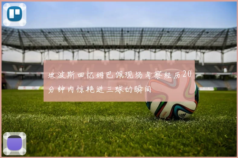 坎波斯回忆姆巴佩现场考察经历20分钟内惊艳进三球的瞬间