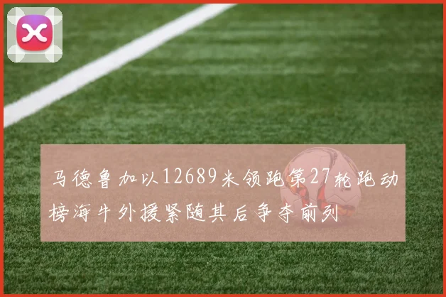 马德鲁加以12689米领跑第27轮跑动榜海牛外援紧随其后争夺前列