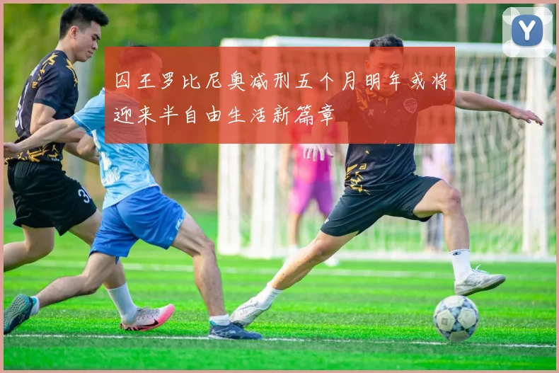 囚王罗比尼奥减刑五个月明年或将迎来半自由生活新篇章