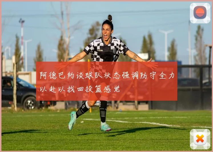 阿德巴约谈球队状态强调防守全力以赴以找回投篮感觉