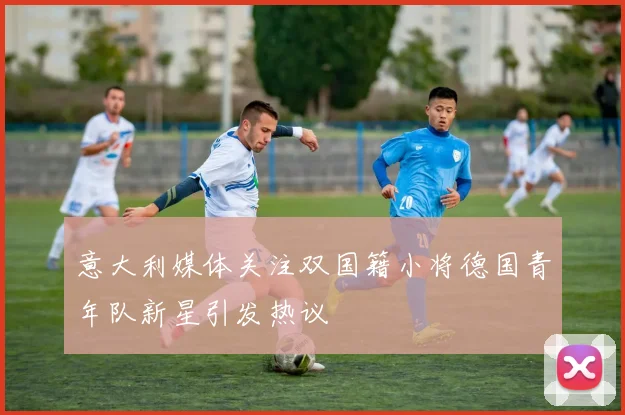 意大利媒体关注双国籍小将德国青年队新星引发热议
