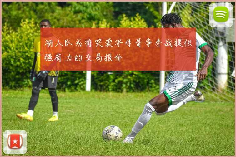 湖人队或将突袭字母哥争夺战提供强有力的交易报价