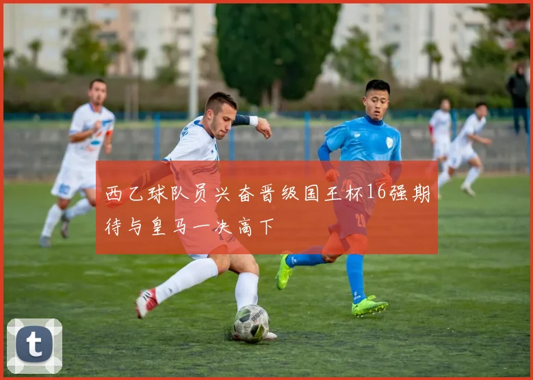 西乙球队员兴奋晋级国王杯16强期待与皇马一决高下