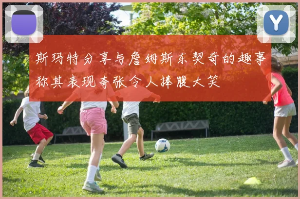 斯玛特分享与詹姆斯东契奇的趣事称其表现夸张令人捧腹大笑