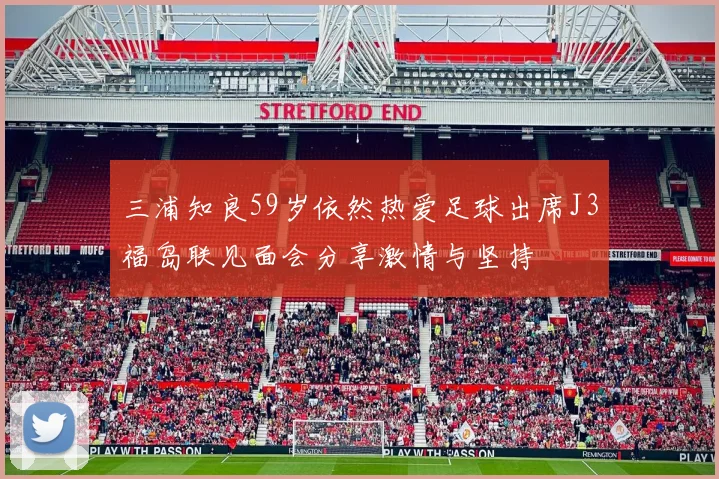三浦知良59岁依然热爱足球出席J3福岛联见面会分享激情与坚持