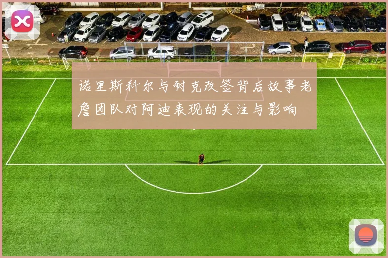 诺里斯科尔与耐克改签背后故事老詹团队对阿迪表现的关注与影响
