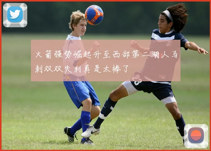 火箭强势崛起升至西部第二湖人马刺双双失利真是太棒了