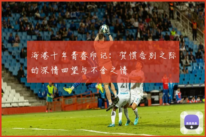 海港十年青春印记：贺惯告别之际的深情回望与不舍之情