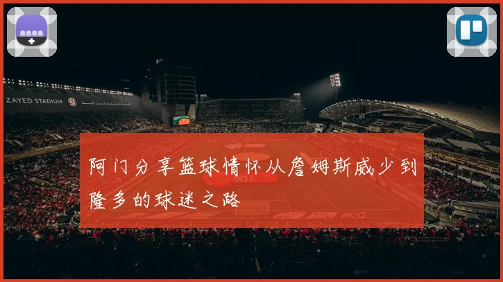 阿门分享篮球情怀从詹姆斯威少到隆多的球迷之路