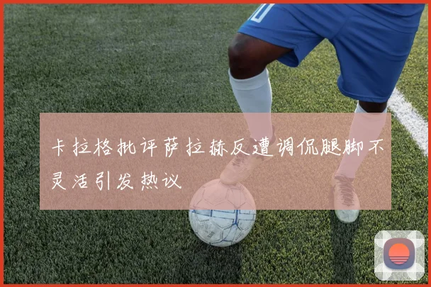 卡拉格批评萨拉赫反遭调侃腿脚不灵活引发热议