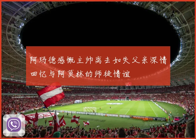 阿玛德感慨主帅离去如失父亲深情回忆与阿莫林的师徒情谊