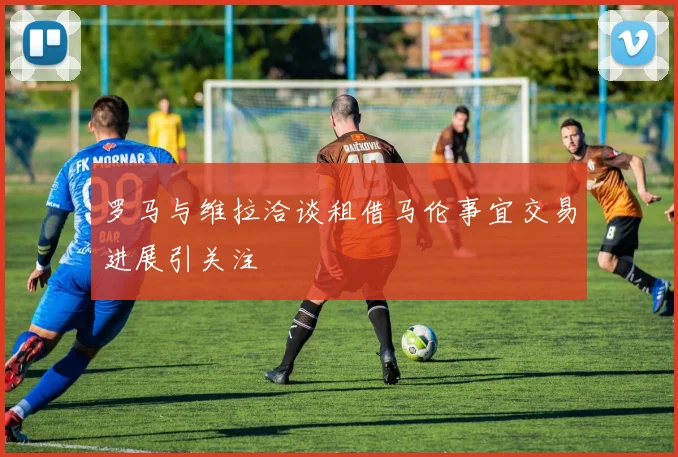 罗马与维拉洽谈租借马伦事宜交易进展引关注