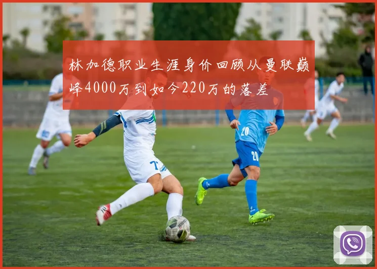 林加德职业生涯身价回顾从曼联巅峰4000万到如今220万的落差