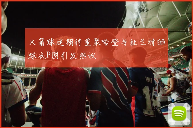 火箭球迷期待重聚哈登与杜兰特晒球衣P图引发热议