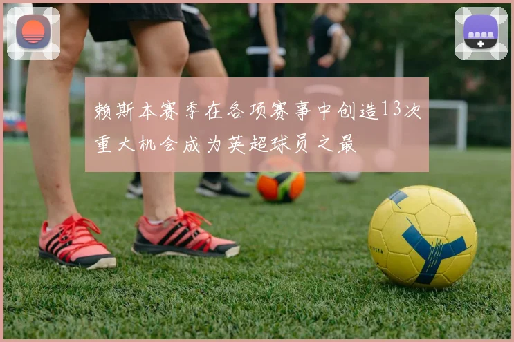 赖斯本赛季在各项赛事中创造13次重大机会成为英超球员之最