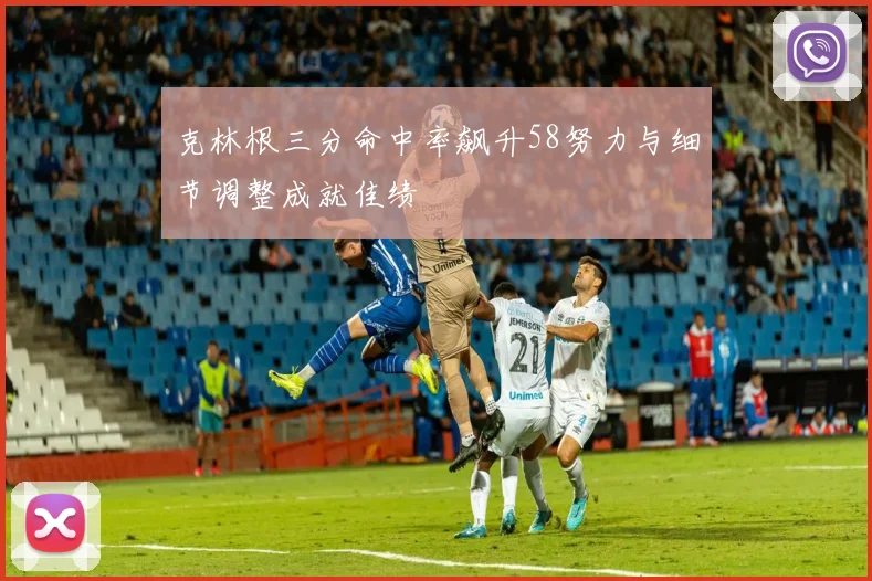 克林根三分命中率飙升58努力与细节调整成就佳绩