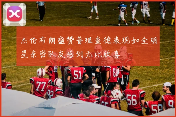 杰伦布朗盛赞普理查德表现如全明星亲密队友感到无比欣喜