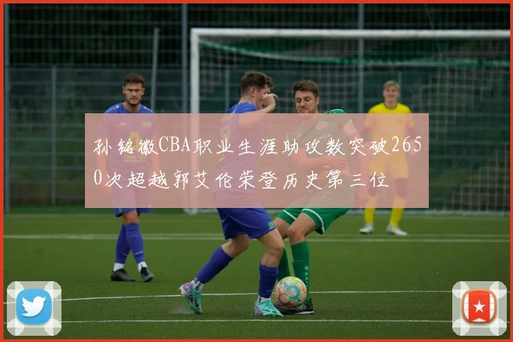 孙铭徽CBA职业生涯助攻数突破2650次超越郭艾伦荣登历史第三位