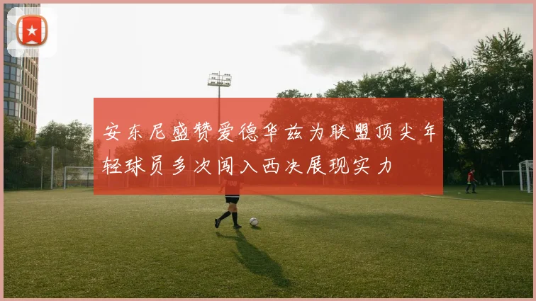 安东尼盛赞爱德华兹为联盟顶尖年轻球员多次闯入西决展现实力