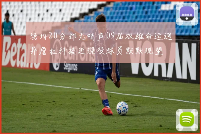 场均20分却无哨声09届双雄命运迥异詹杜科接近现役球员默默观望