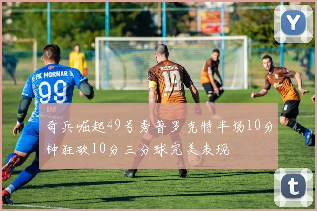 奇兵崛起49号秀普罗克特半场10分钟狂砍10分三分球完美表现