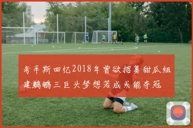 考辛斯回忆2018年曾欲招募甜瓜组建鹈鹕三巨头梦想若成或能夺冠