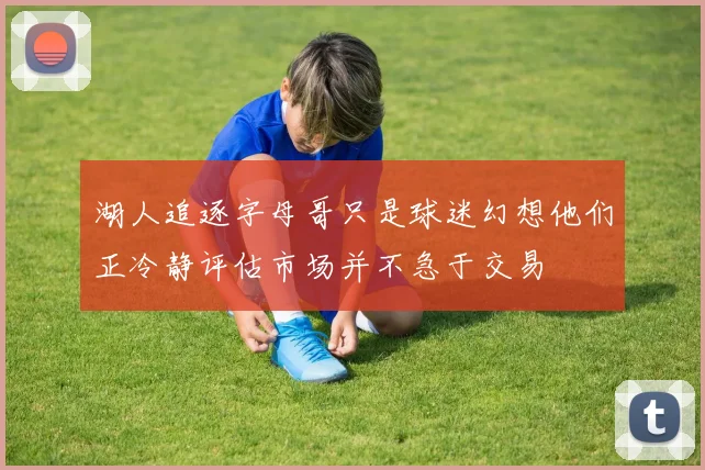 湖人追逐字母哥只是球迷幻想他们正冷静评估市场并不急于交易