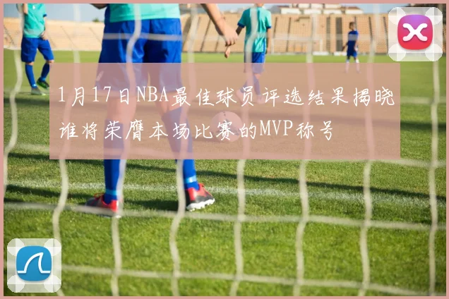 1月17日NBA最佳球员评选结果揭晓谁将荣膺本场比赛的MVP称号