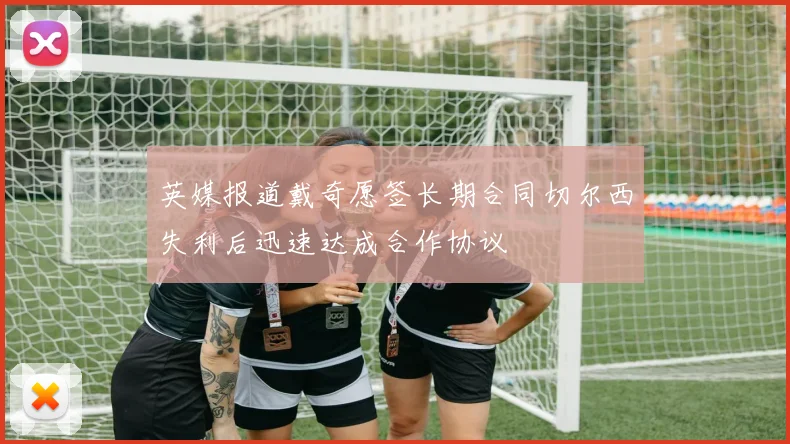 英媒报道戴奇愿签长期合同切尔西失利后迅速达成合作协议